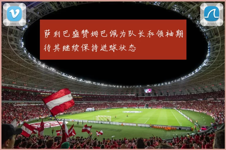萨利巴盛赞姆巴佩为队长和领袖期待其继续保持进球状态
