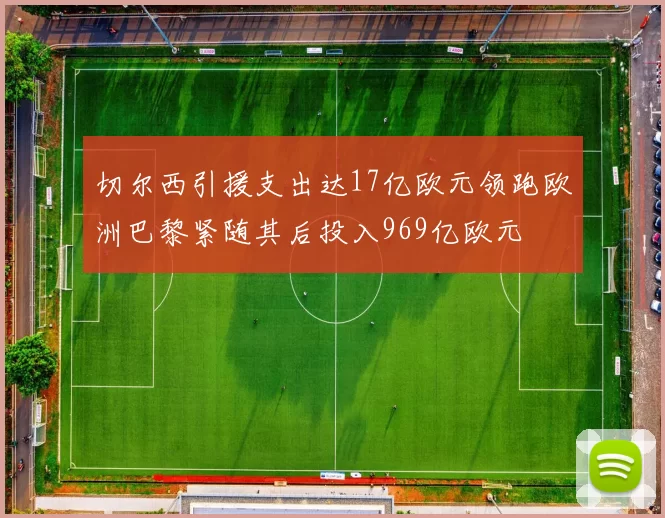 切尔西引援支出达17亿欧元领跑欧洲巴黎紧随其后投入969亿欧元