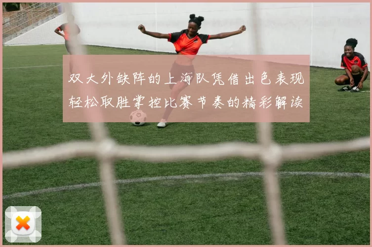 双大外缺阵的上海队凭借出色表现轻松取胜掌控比赛节奏的精彩解读