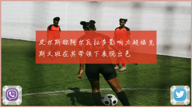 皮尔斯称阿尔瓦拉多影响力超福克斯文班在其带领下表现出色