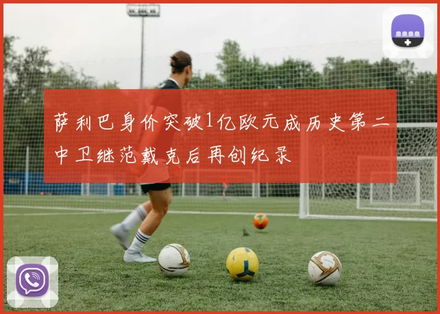 萨利巴身价突破1亿欧元成历史第二中卫继范戴克后再创纪录