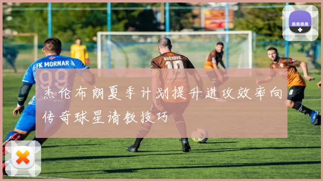 杰伦布朗夏季计划提升进攻效率向传奇球星请教技巧