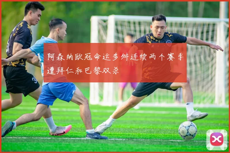 阿森纳欧冠命运多舛连续两个赛季遭拜仁和巴黎双杀
