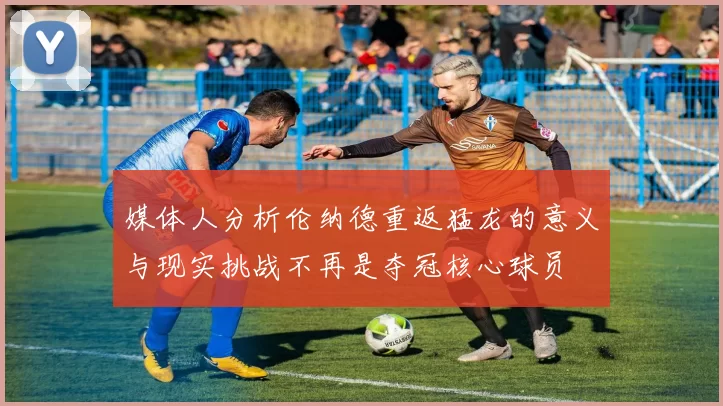 媒体人分析伦纳德重返猛龙的意义与现实挑战不再是夺冠核心球员