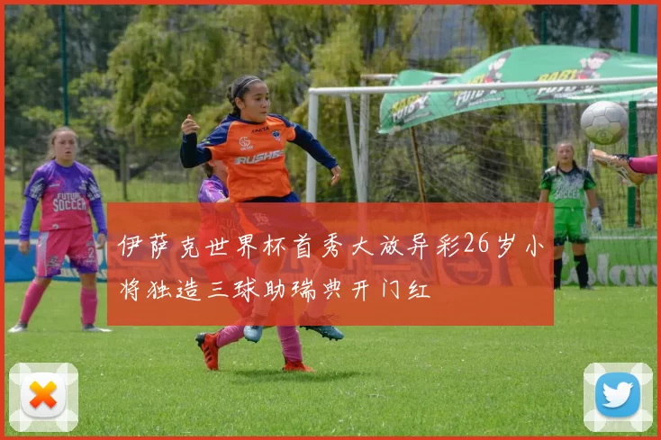 伊萨克世界杯首秀大放异彩26岁小将独造三球助瑞典开门红