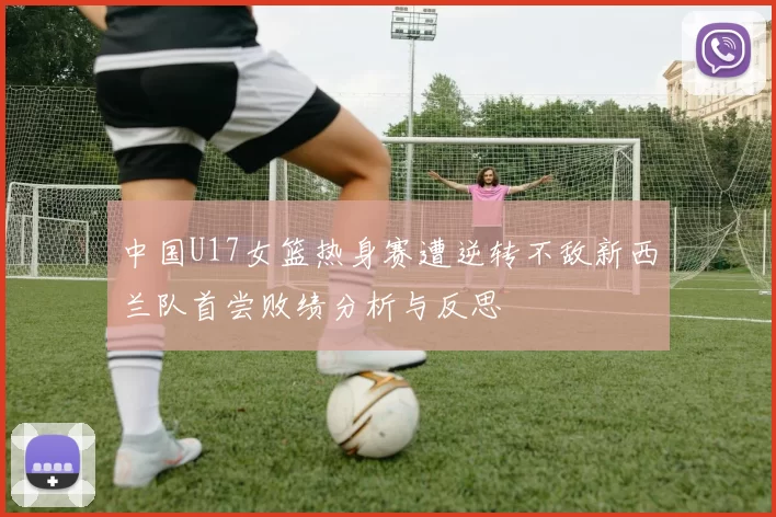 中国U17女篮热身赛遭逆转不敌新西兰队首尝败绩分析与反思
