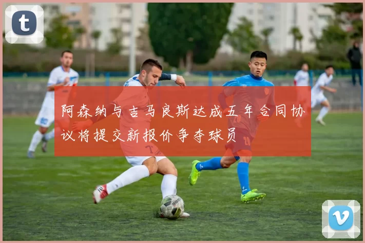 阿森纳与吉马良斯达成五年合同协议将提交新报价争夺球员