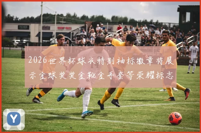 2026世界杯球衣特别袖标徽章将展示金球奖奖金靴金手套等荣耀标志