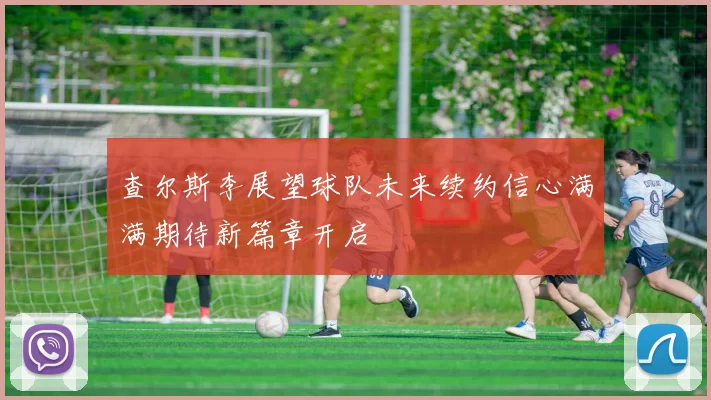查尔斯李展望球队未来续约信心满满期待新篇章开启