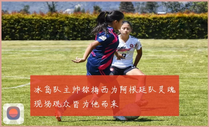 冰岛队主帅称梅西为阿根廷队灵魂现场观众皆为他而来