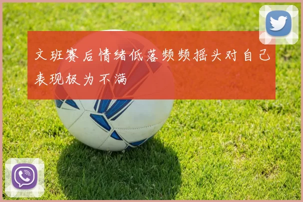 文班赛后情绪低落频频摇头对自己表现极为不满